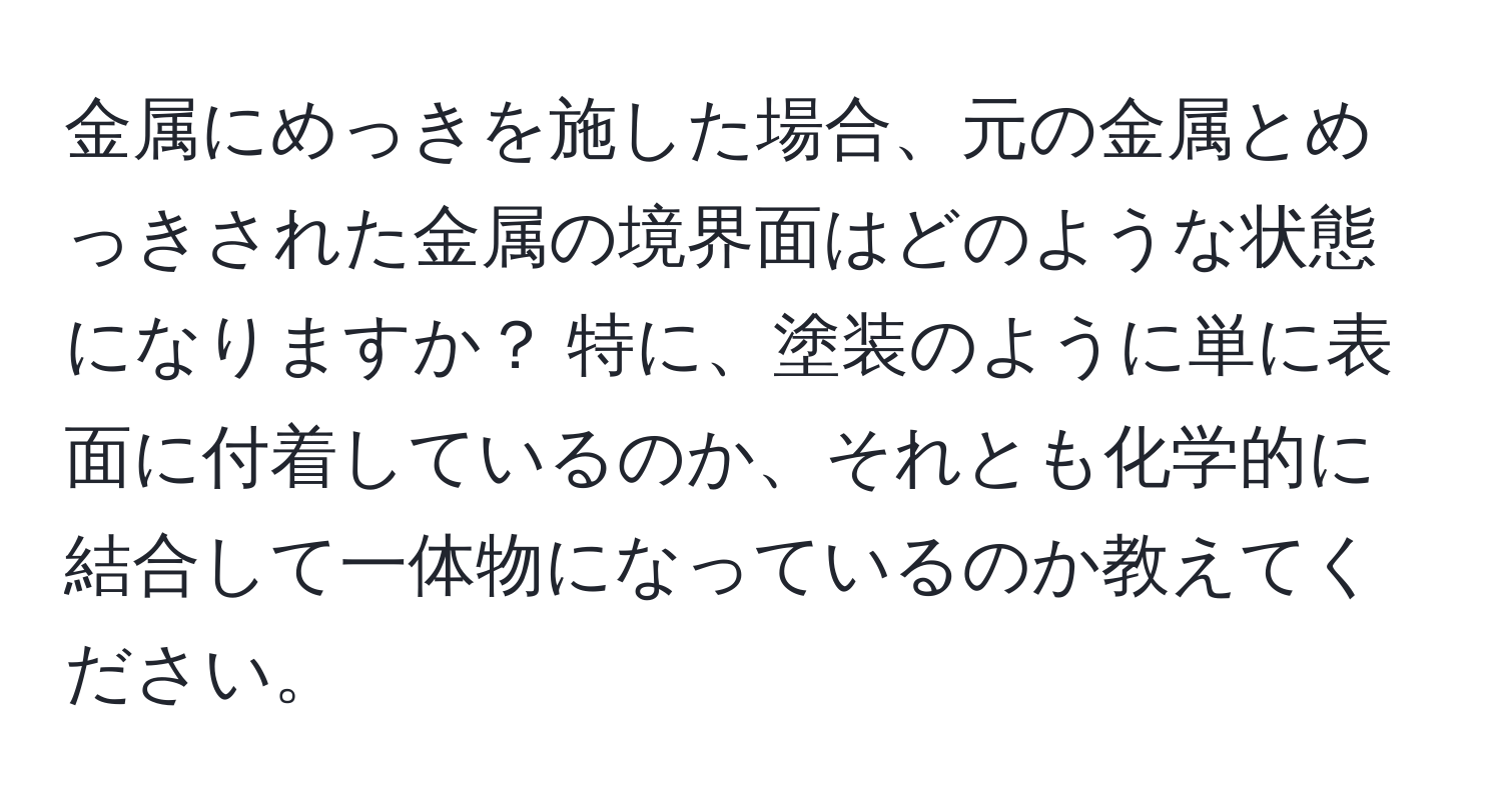 金属にめっきを施した場合、元の金属とめっきされた金属の境界面はどのような状態になりますか？ 特に、塗装のように単に表面に付着しているのか、それとも化学的に結合して一体物になっているのか教えてください。