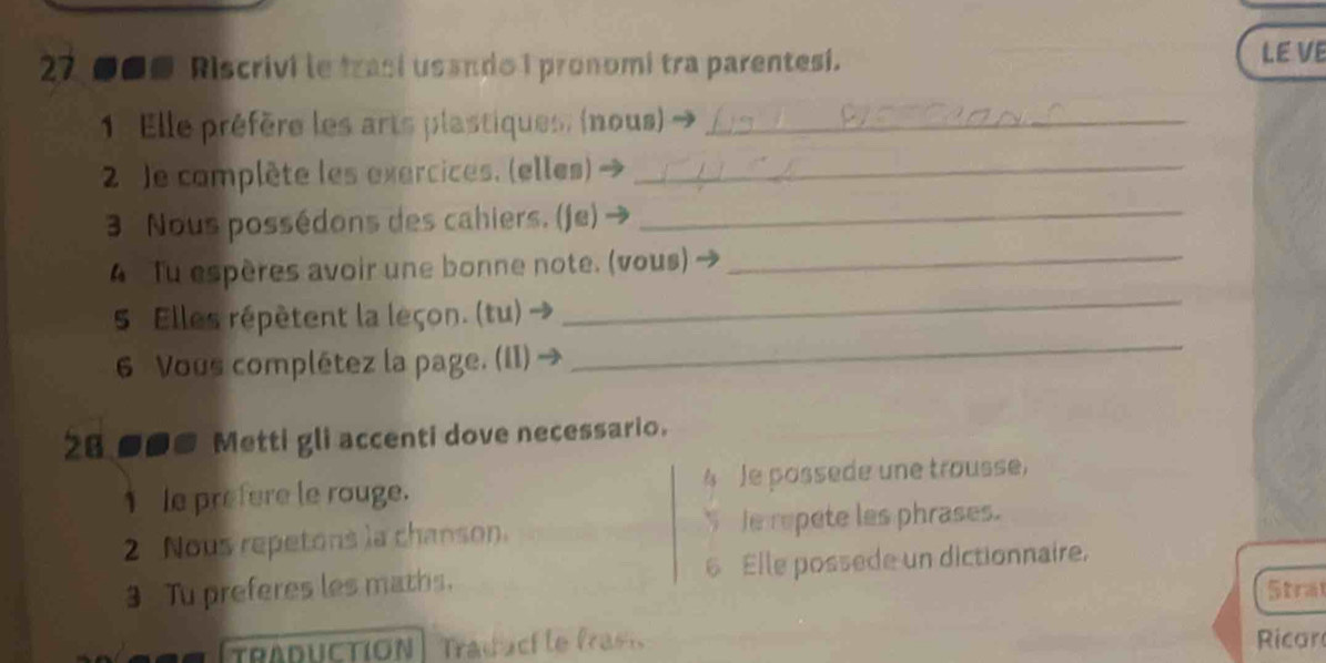 27 ●■■ Riscrivi le trasí usando I pronomi tra parentesi. 
LE VE 
1. Elle préfère les arts plastiques, (nous)_ 
2 Je complète les exercices. (elles)_ 
3 Nous possédons des cahiers. (je)_ 
_ 
4 Tu espères avoir une bonne note. (vous)_ 
5 Elles répètent la leçon. (tu) 
6 Vous complétez la page. (II) → 
_ 
28 ■●# Metti gli accenti dove necessario. 
1le prefere le rouge. 4 Je possede une trousse, 
2 Nous repetons la chanson. S Je repete les phrases. 
3 Tu preferes les maths. 6 Elle possede un dictionnaire. 
Stral 
TRADUCTION raduci le frasi Ricar