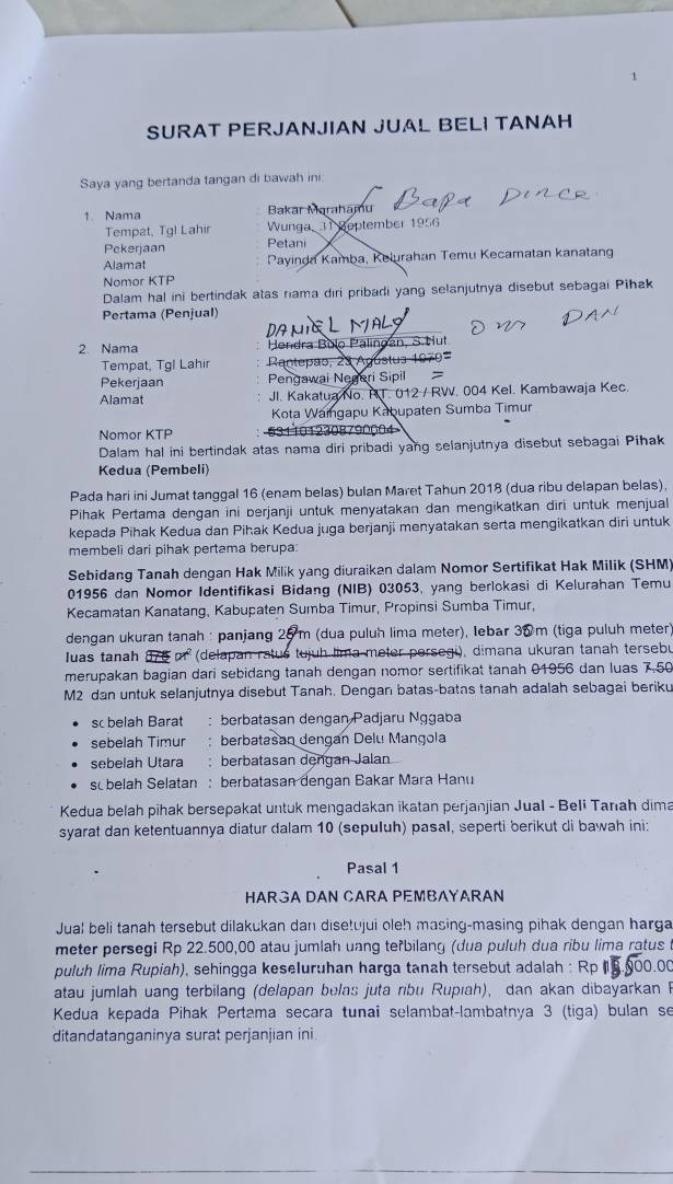 SURAT PERJANJIAN JUAL BELI TANAH
Saya yang bertanda tangan di bawah ini:
1. Nama Bakar Marahamu
Tempat, Tgl Lahir Wunga, 31 Reptember 1956
Pekerjaan Petani
Alamat  Payinda Kamba, Kelurahan Temu Kecamatan kanatang
Nomor KTP
Dalam hal ini bertindak atas riama diri pribadi yang selanjutnya disebut sebagai Pihak
Pertama (Penjual)
DA μí
2 Nama Hendra Bulo Palingan, S.Hut
Tempat, Tgl Lahir  Rntepão, 23 Agústus 1970=
Pekerjaan Pengawai Negeri Sipil =
Alamat JI. Kakatua No. R.T. 012 / RW. 004 Kel. Kambawaja Kec.
Kota Waingapu Kabupaten Sumba Timur
Nomor KTP 5311012308790004
Dalam hal ini bertindak atas nama diri pribadi yang selanjutnya disebut sebagai Pihak
Kedua (Pembeli)
Pada hari ini Jumat tanggal 16 (enam belas) bulan Maret Tahun 2018 (dua ribu delapan belas),
Pihak Pertama dengan ini berjanji untuk menyatakan dan mengikatkan diri untuk menjual
kepada Pihak Kedua dan Pihak Kedua juga berjanji menyatakan serta mengikatkan diri untuk
membeli dari pihak pertama berupa:
Sebidang Tanah dengan Hak Milik yang diuraikan dalam Nomor Sertifikat Hak Milik (SHM)
01956 dan Nomor Identifikasi Bidang (NIB) 03053, yang berickasi di Kelurahan Temu
Kecamatan Kanatang, Kabupaten Sumba Timur, Propinsi Sumba Timur,
dengan ukuran tanah : panjang 25 m (dua puluh lima meter), Iebar 30m (tiga puluh meter
Iuas tanah 376 pr (delapan ratus tujuh lima meter persegi), dimana ukuran tanah tersebu
merupakan bagian dari sebidang tanah dengan nomor sertifikat tanah 01956 dan luas 7.50
M2 dan untuk selanjutnya disebut Tanah. Dengan batas-batas tanah adalah sebagai beriku
sc belah Barat : berbatasan dengan Padjaru Nggaba
sebelah Timur  berbatasan dengan Delu Mangola
sebelah Utara : berbatasan dengan Jalan
sobelah Selatan : berbatasan dengan Bakar Mara Hanu
Kedua belah pihak bersepakat untuk mengadakan ikatan perjanjian Jual - Beli Tarah dima
syarat dan ketentuannya diatur dalam 10 (sepuluh) pasal, seperti berikut di bawah ini:
Pasal 1
HARGA DAN CARA PEMBAYARAN
Jual beli tanah tersebut dilakukan dan disetujui oleh masing-masing pihak dengan harga
meter persegi Rp 22.500,00 atau jumlah uang teřbilang (dua puluh dua ribu lima ratus 
puluh lima Rupiah), sehingga keseluruhan harga tanah tersebut adalah :
atau jumlah uang terbilang (delapan belas juta ribu Rupıah), dan akan dibayarkan F
Kedua kepada Pihak Pertama secara tunai selambat-lambatnya 3 (tiga) bulan se
ditandatanganinya surat perjanjian ini.