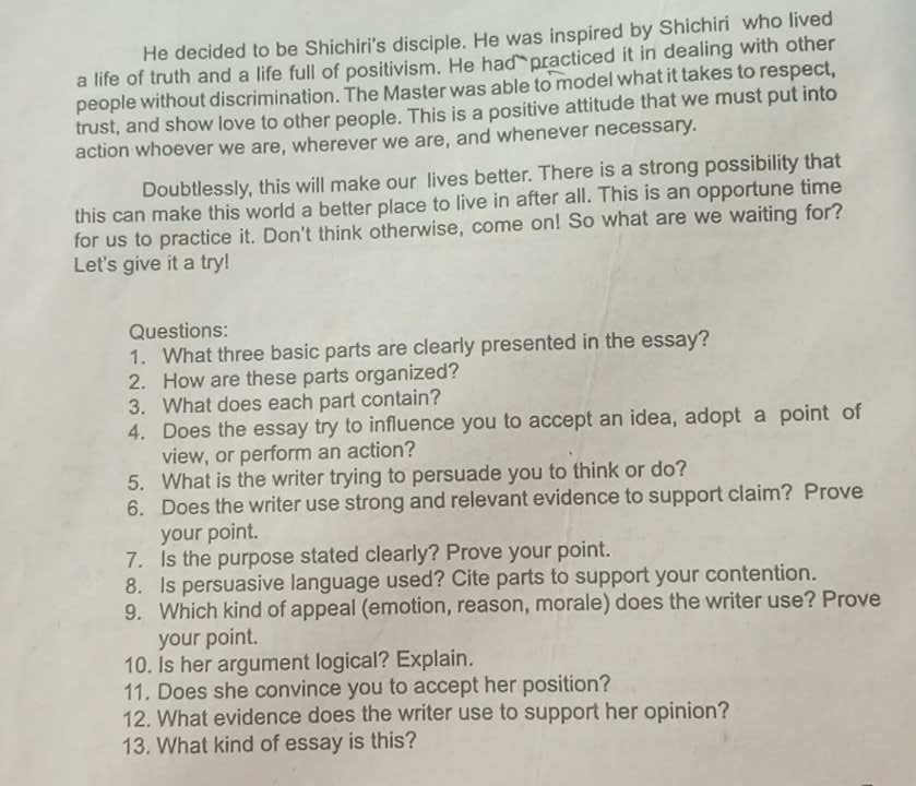 He decided to be Shichiri's disciple. He was inspired by Shichiri who lived 
a life of truth and a life full of positivism. He had practiced it in dealing with other 
people without discrimination. The Master was able to model what it takes to respect, 
trust, and show love to other people. This is a positive attitude that we must put into 
action whoever we are, wherever we are, and whenever necessary. 
Doubtlessly, this will make our lives better. There is a strong possibility that 
this can make this world a better place to live in after all. This is an opportune time 
for us to practice it. Don't think otherwise, come on! So what are we waiting for? 
Let's give it a try! 
Questions: 
1. What three basic parts are clearly presented in the essay? 
2. How are these parts organized? 
3. What does each part contain? 
4. Does the essay try to influence you to accept an idea, adopt a point of 
view, or perform an action? 
5. What is the writer trying to persuade you to think or do? 
6. Does the writer use strong and relevant evidence to support claim? Prove 
your point. 
7. Is the purpose stated clearly? Prove your point. 
8. Is persuasive language used? Cite parts to support your contention. 
9. Which kind of appeal (emotion, reason, morale) does the writer use? Prove 
your point. 
10. Is her argument logical? Explain. 
11. Does she convince you to accept her position? 
12. What evidence does the writer use to support her opinion? 
13. What kind of essay is this?
