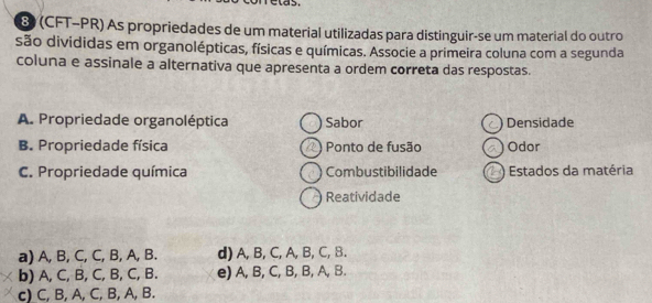 las
8) (CFT-PR) As propriedades de um material utilizadas para distinguir-se um material do outro
são divididas em organolépticas, físicas e químicas. Associe a primeira coluna com a segunda
coluna e assinale a alternativa que apresenta a ordem correta das respostas.
A. Propriedade organoléptica Sabor ) Densidade
B. Propriedade física 2) Ponto de fusão Odor
C. Propriedade química Combustibilidade Estados da matéria
Reatividade
a) A, B, C, C, B, A, B. d) A, B, C, A, B, C, B.
b) A, C, B, C, B, C, B. e) A, B, C, B, B, A, B.
c) C, B, A, C, B, A, B.