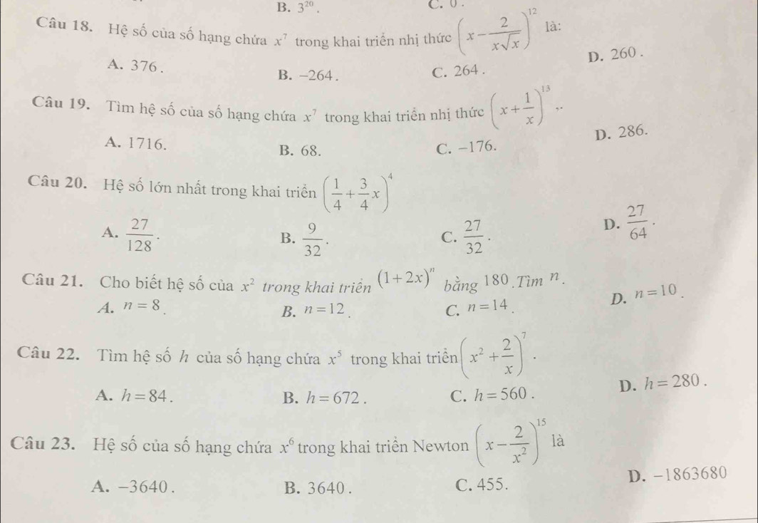 B. 3^(20). C. 0.
Câu 18. Hệ số của số hạng chứa x^7 trong khai triển nhị thức (x- 2/xsqrt(x) )^12 là:
D. 260.
A. 376.
B. -264.
C. 264.
Câu 19. Tìm hệ số của số hạng chứa x^7 trong khai triển nhị thức (x+ 1/x )^13..
D. 286.
A. 1716. B. 68. C. −176.
Câu 20. Hệ số lớn nhất trong khai triển ( 1/4 + 3/4 x)^4
A.  27/128 .  9/32 .  27/32 .
D.  27/64 . 
B.
C.
Câu 21. Cho biết hệ số của x^2 trong khai triển (1+2x)^n b ang 180.Tìm n.
A. n=8. n=12. C. n=14.
D. n=10
B.
Câu 22. Tìm hệ số h của số hạng chứa x^5 trong khai triển (x^2+ 2/x )^7.
D. h=280.
A. h=84. B. h=672. C. h=560. 
Câu 23. Hệ số của số hạng chứa x^6 trong khai triển Newton (x- 2/x^2 )^15 là
A. -3640. B. 3640. C. 455. D. -1863680