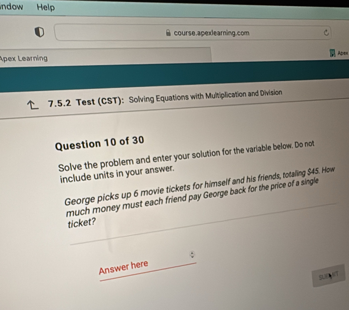 indow Help 
course.apexlearning.com 
Apex 
Apex Learning 
7.5.2 Test (CST): Solving Equations with Multiplication and Division 
Question 10 of 30 
Solve the problem and enter your solution for the variable below. Do not 
include units in your answer. 
George picks up 6 movie tickets for himself and his friends, totaling $45. How 
much money must each friend pay George back for the price of a single 
ticket? 
Answer here 
SUE MIT