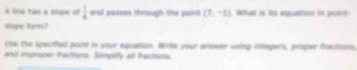 A line tu a slope of  1/4  and passes through the paint (7,-1). What is its equation in poirt- 
slope form? 
Lhe the specified point in your equation. Wirbe your answer using integers, proper fractions, 
and improper fractions. Simplify all fractions.