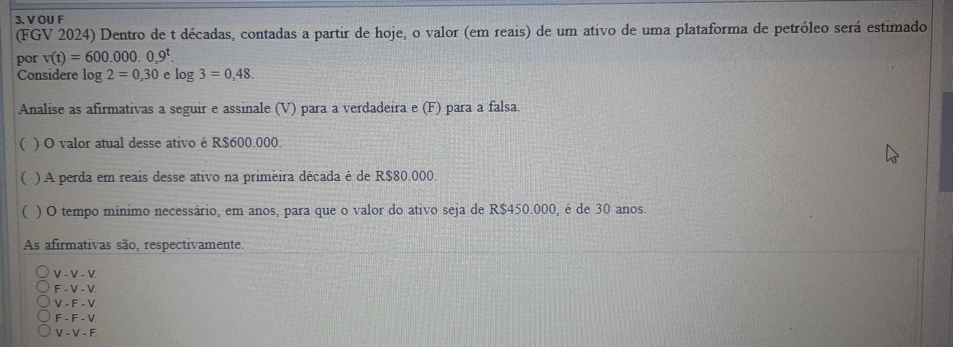 OU F
(FGV 2024) Dentro de t décadas, contadas a partir de hoje, o valor (em reais) de um ativo de uma plataforma de petróleo será estimado
por v(t)=600.000.0,9^t. 
Considere log 2=0,30elog 3=0,48. 
Analise as afirmativas a seguir e assinale (V) para a verdadeira e (F) para a falsa.
( ) O valor atual desse ativo é R$600.000.
( ) A perda em reais desse ativo na primeira década é de R$80.000.
( ) O tempo mínimo necessário, em anos, para que o valor do ativo seja de R$450.000, é de 30 anos.
As afirmativas são, respectivamente.
V - V - V.
F - V - V.
V - F - V.
F - F - V.
V - V - F.