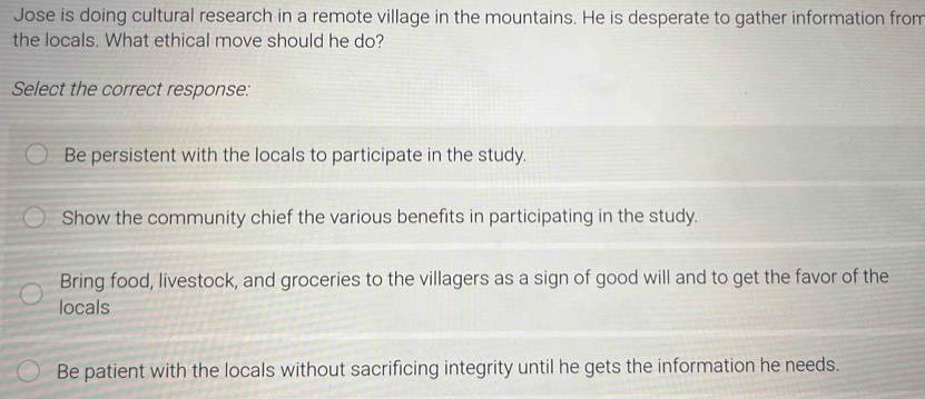 Jose is doing cultural research in a remote village in the mountains. He is desperate to gather information from
the locals. What ethical move should he do?
Select the correct response:
Be persistent with the locals to participate in the study.
Show the community chief the various benefits in participating in the study.
Bring food, livestock, and groceries to the villagers as a sign of good will and to get the favor of the
locals
Be patient with the locals without sacrificing integrity until he gets the information he needs.