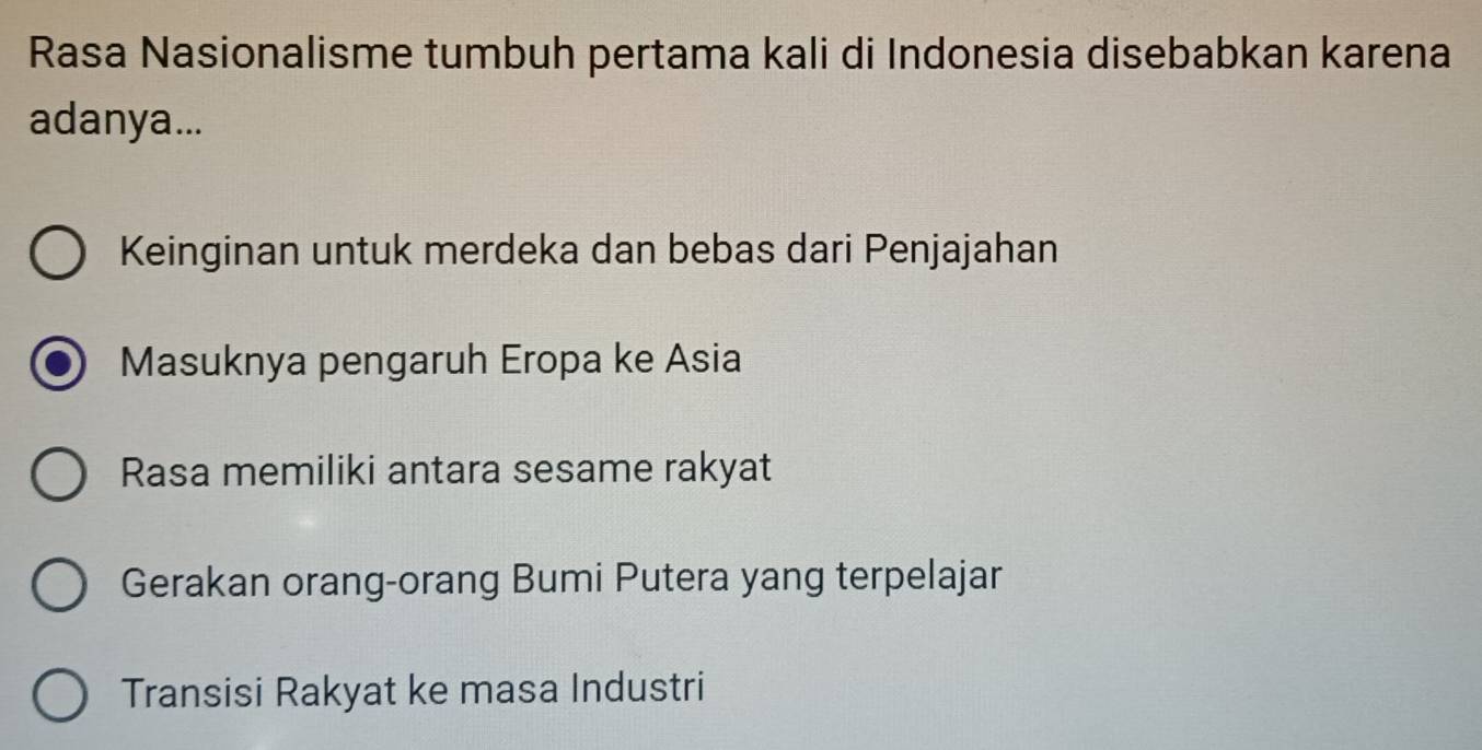 Rasa Nasionalisme tumbuh pertama kali di Indonesia disebabkan karena
adanya...
Keinginan untuk merdeka dan bebas dari Penjajahan
Masuknya pengaruh Eropa ke Asia
Rasa memiliki antara sesame rakyat
Gerakan orang-orang Bumi Putera yang terpelajar
Transisi Rakyat ke masa Industri