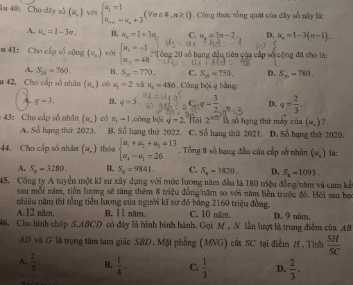 âu 40: Cho dãy số (u_n)voibeginarrayl u_1=1 u_n+1=u_n+3endarray. (forall n∈ V,n≥ 1). Công thức tổng quát của dãy số này là:
A. u_n=1-3n. B. u_n=1+3n C. u_n=3n-2. D. u_n=1-3(n-1).
u 41: Cho cấp số cộng (u_n) với beginarrayl u_5=-1 u_12=48endarray. Tổng 20 số hạng đầu tiên của cấp số cộng đã cho là:
A. S_20=760. B. S_20=770. C. S_20=750. D. S_20=780.
u 42. Cho cấp số nhân (u_n) có u_1=2 và u_c=486. Công bội q bằng:
A. q=3. B. q=5. C_nq= 3/2 . D. q= 2/3 .
43: Cho cấp số nhân (u_n) có u_1=1 ,công bội q=2 Hội 2^(2012) là số hạng thứ mầy của (u_n) ?
A. Số hạng thứ 2023. B. Số hạng thứ 2022. C. Số hạng thứ 2021. D. Số hạng thứ 2020.
44. Cho cấp số nhân (u_n) thỏa beginarrayl u_1+u_2+u_3=13 u_4-u_1=26endarray.. Tổng 8 số hạng đầu của cấp số nhân (u_n) là:
A. S_a=3280. B. S_8=9841. C. S_8=3820. D. S_n=1093.
45. Công ty A tuyển một kĩ sư xây dựng với mức lương năm đầu là 180 triệu đồng/năm và cam kế
sau mỗi năm, tiền lương sẽ tăng thêm 8 triệu đồng/năm so với năm liền trước đó. Hòi sau bao
nhiêu năm thì tổng tiền lương của người kĩ sư đó bằng 2160 triệu đồng.
A.12 năm, B. 11 năm. C. 10 năm. D. 9 năm.
46. Cho hình chóp S.ABCD có đáy là hình bình hành. Gọi M , N lần lượt là trung điểm của AB
AD và G là trọng tâm tam giác SBD. Mặt phẳng (MNG) cắt SC tại điểm H. Tính  SH/SC 
A.  2/5 . B.  1/4 . C.  1/3 . D.  2/3 .