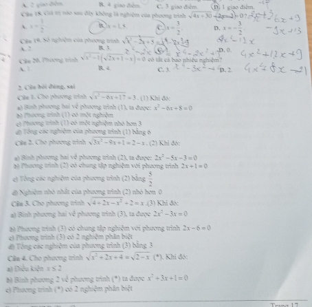 A. 2 giao diễn B. 4 giao điểm C. 3 giao điểm. D) 1 giao điểm.
Câu 18. Gii tị nào sau đây không là nghiệm của phương trình sqrt(4x+30)+2x=3=0
x= 1/2  B x=1.5 c x= 3/2  D. x=- 3/2 
Câu 19. Số nghiệm của phương trình sqrt(x^2-2x+5)
A. 2
Câa 20, Phương trình sqrt(x^2-1)(sqrt(2x+1)-x)=0 , 0.
có tắt cả bao nhiêu nghiệm?
B. 4. C. 4x^4-3x^2-49. 2
2. Côn hỏi đùng, sai
Câa I. Cho phương trình √ x^2-6x+17=3. (1) Khi đó:
a) Bình phương hai về phương trình (1), ta được: x^2-6x+8=0
bộ Phương trình (1) có một nghiệm
c) Phương trình (1) có một nghiệm nhó hơn 3
ứn Tổng các nghiệm của phương trình (1) bằng 6
Câa 2. Cho phương trình sqrt(3x^2-9x+1)=2-x. (2) Khi đó:
a) Bình phương hai về phương trình (2), ta được: 2x^2-5x-3=0
b) Phương trình (2) có chung tập nghiệm với phương trình 2x+1=0
e) Tổng các nghiệm của phương trình (2) bằng  5/2 
đ) Nghiệm nhỏ nhất của phương trình (2) nhó hơn 0
Câu 3. Cho phương trình sqrt(4+2x-x^2)+2=x.(3) Khi đó:
a) Bình phương hai về phương trình (3), ta được 2x^2-3x=0
6) Phương trình (3) có chung tập nghiệm với phương trình 2x-6=0
e) Phương trình (3) có 2 nghiệm phân biệt
đ) Tổng các nghiệm của phương trình (3) bằng 3
Cầu 4. Cho phương trình sqrt(x^2+2x+4)=sqrt(2-x) (*). Khi đó:
a) Điều kiện x≤ 2
b) Bình phương 2 vô phương trình (*) ta được x^2+3x+1=0
c) Phương trình (*) có 2 nghiệm phân biệt
Trana 17