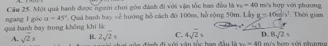 Cầu 25. Một quả banh được người chơi gôn đánh đi với vận tốc ban đầu là v_0=40 m/s hợp với phương
ngang l góc a=45°. Quả banh bay về hướng hồ cách đó 100m, hồ rộng 50m, Lấy g=10m/s^2. Thời gian
quả banh bay trong không khí là:
8sqrt(2)s
A. sqrt(2)s B. 2sqrt(2)s C. 4sqrt(2)s D. m/s hợp với phượn
gôn đánh đi với vận tốc han đầu là v_0=40