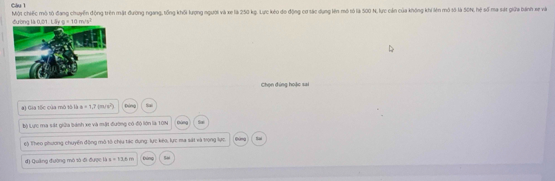 Một chiếc mô tô đang chuyến động trên mặt đường ngang, tổng khối lượng người và xe là 250 kg. Lực kéo do động cơ tác dụng lên mô tô là 500 N, lực cán của không khí lên mô tỏ là 50N, hệ số ma sát giữa bánh xe và
đường là 0,01. Lấy g=10m/s^2
Chọn đúng hoặc sai
a) Gia tốc của mô tô là a=1,7(m/s^2) Đủng Sai
b) Lực ma sát giữa bánh xe và mặt đường có độ lớn là 10N Đùng Sai
c) Theo phương chuyến động mô tô chịu tác dụng: lực kéo, lực ma sát và trọng lực. Đứng Sai
d) Quãng đường mô tô đi được là s=13,6m Đứng Sai