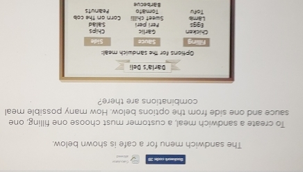 Bachwork coạh 10 
The sandwich menu for a cafe is shown below. 
To create a sandwich meal, a customer must choose one filling, one 
sauce and one side from the options below. How many possible meal 
combinations are there? 
Darla's Deli 
Options for the sandwich meal: 
Flling Sauce Side 
Chicken Garlic Chips 
Perí perí 
(99 Sweet chilli Corn on the cob Salad 
Làmb Tofu Tomato Peanuts 
Barbecue