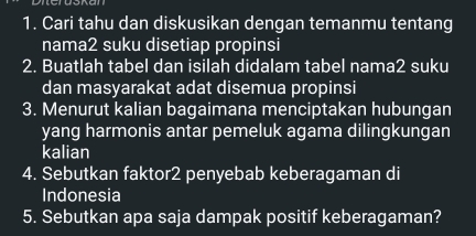 Cari tahu dan diskusikan dengan temanmu tentang 
nama2 suku disetiap propinsi 
2. Buatlah tabel dan isilah didalam tabel nama2 suku 
dan masyarakat adat disemua propinsi 
3. Menurut kalian bagaimana menciptakan hubungan 
yang harmonis antar pemeluk agama dilingkungan 
kalian 
4. Sebutkan faktor2 penyebab keberagaman di 
Indonesia 
5. Sebutkan apa saja dampak positif keberagaman?