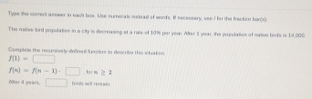Type the correct asswer in each box. Use numerals isstead of words. If secessary, use I for the fraction ban(s) 
The native bird population in a city is decreasing at a rate of 10% por year. After 3 year, the populasios of native birds is 14,000
Conple the recursively defined funclins in describe this situation
f(1)=□
f(n)=f(n-1)· □ , ar m y1 
After 4 years, □ hinds will rensin