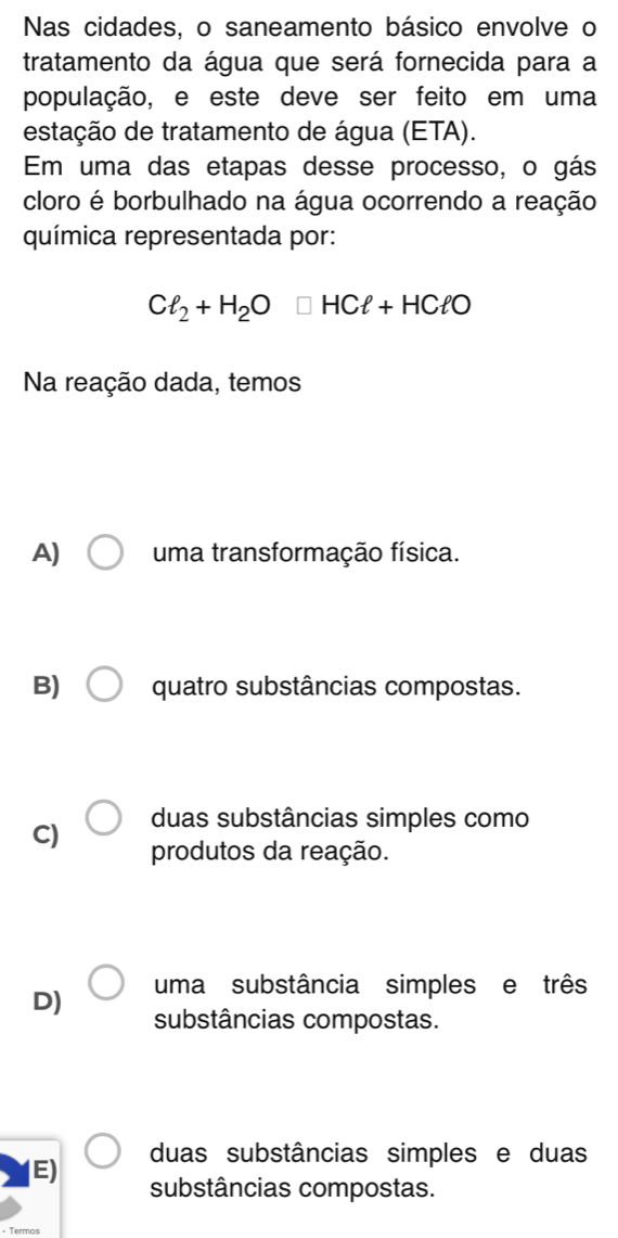 Nas cidades, o saneamento básico envolve o
tratamento da água que será fornecida para a
população, e este deve ser feito em uma
estação de tratamento de água (ETA).
Em uma das etapas desse processo, o gás
cloro é borbulhado na água ocorrendo a reação
química representada por:
Cl_2+H_2O□ HCell +HCell O
Na reação dada, temos
A) uma transformação física.
B) quatro substâncias compostas.
duas substâncias simples como
C) produtos da reação.
D) uma substância simples e três
substâncias compostas.
duas substâncias simples e duas
E) substâncias compostas.