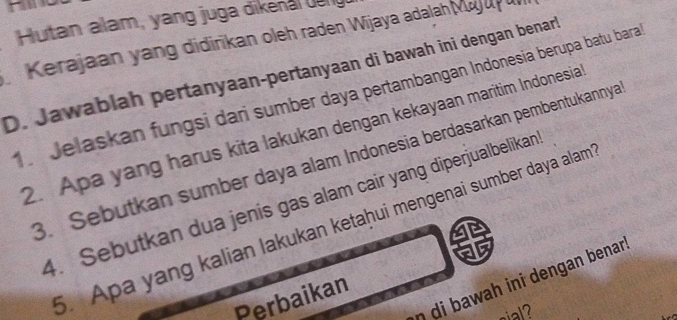 Hutan alam, yang juga dikenal du ng 
Kerajaan yang didirikan oleh raden Wijaya adalah Majuy u 
D. Jawablah pertanyaan-pertanyaan di bawah ini dengan benar 
1 Jelaskan fungsi dari sumber daya pertambangan Indonesia berupa batu bara 
2. Apa yang harus kita lakukan dengan kekayaan maritim Indonesia 
3. Sebutkan sumber daya alam Indonesia berdasarkan pembentukannya 
4. Sebutkan dua jenis gas alam cair yang diperjualbelikan 
5. Apa yang kalian lakukan ketaḥui mengenai sumber daya alam 
h an benan 
Perbaikan 
sial?