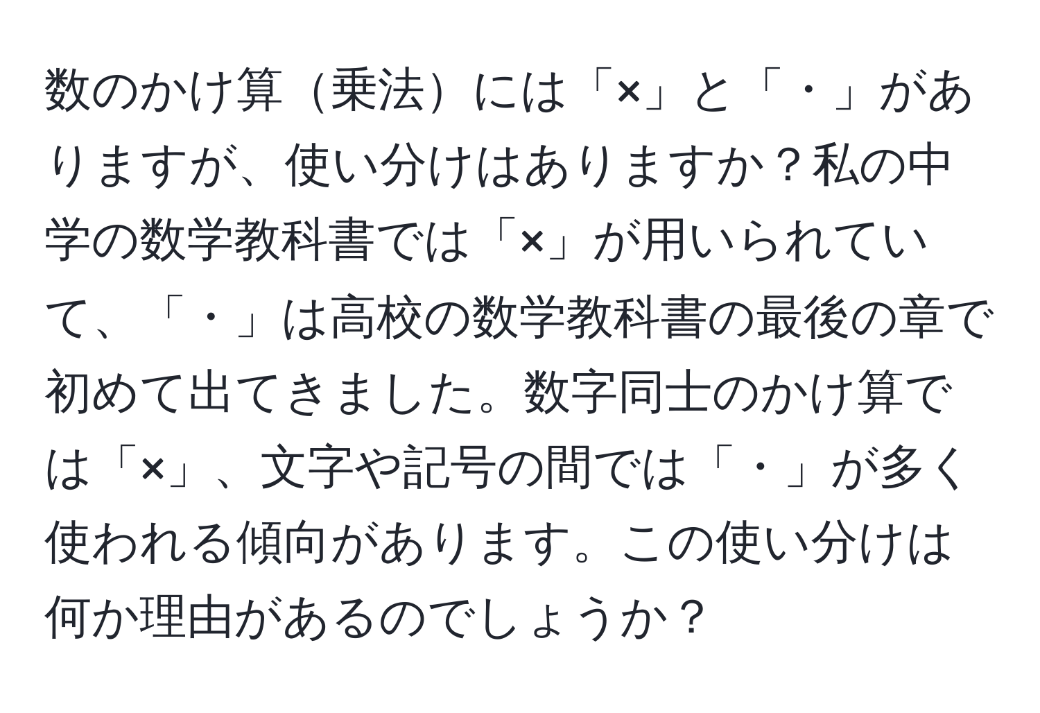 数のかけ算乗法には「×」と「・」がありますが、使い分けはありますか？私の中学の数学教科書では「×」が用いられていて、「・」は高校の数学教科書の最後の章で初めて出てきました。数字同士のかけ算では「×」、文字や記号の間では「・」が多く使われる傾向があります。この使い分けは何か理由があるのでしょうか？