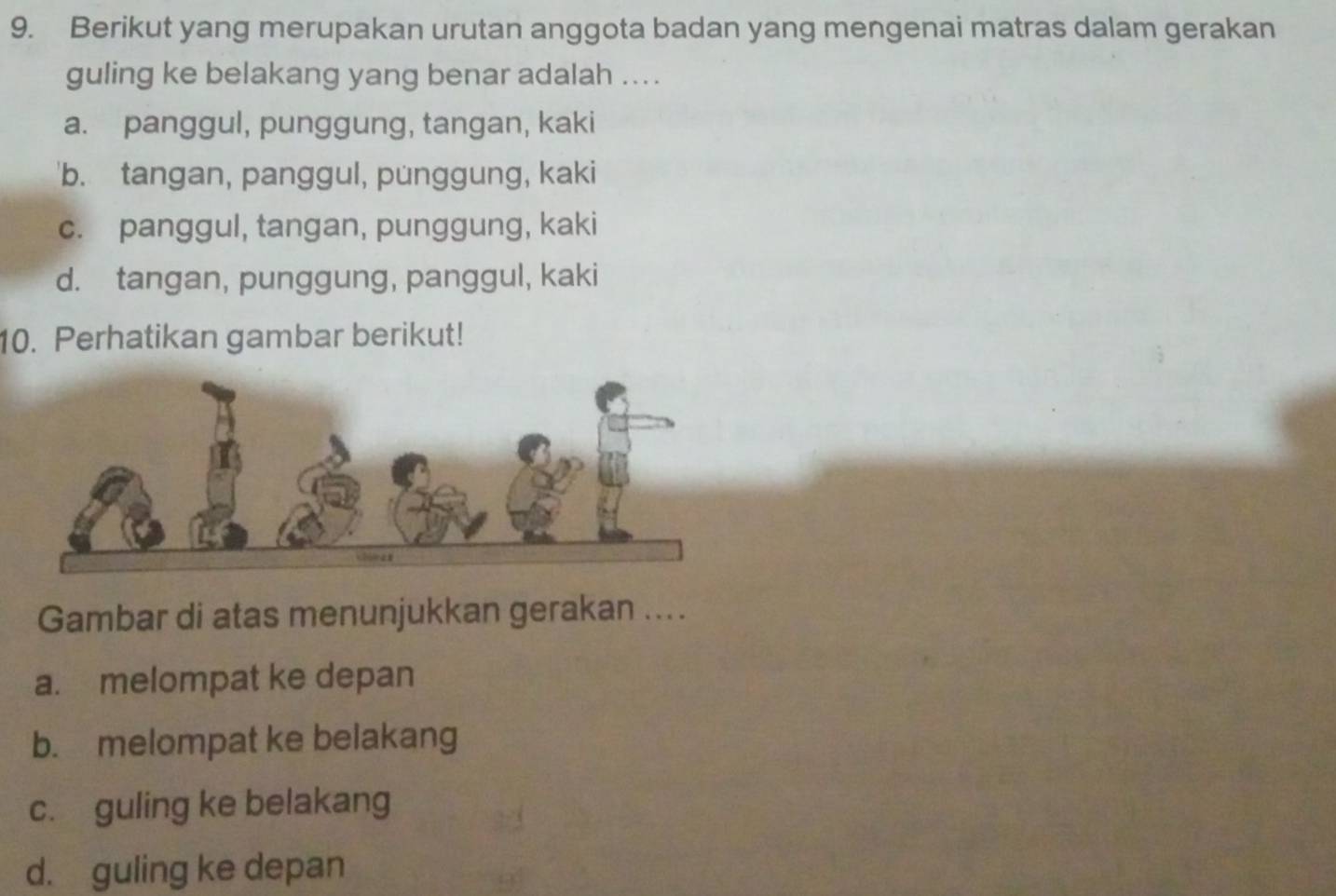 Berikut yang merupakan urutan anggota badan yang mengenai matras dalam gerakan
guling ke belakang yang benar adalah ....
a. panggul, punggung, tangan, kaki
'b. tangan, panggul, punggung, kaki
c. panggul, tangan, punggung, kaki
d. tangan, punggung, panggul, kaki
10. Perhatikan gambar berikut!
Gambar di atas menunjukkan gerakan ....
a. melompat ke depan
b. melompat ke belakang
c. guling ke belakang
d. guling ke depan