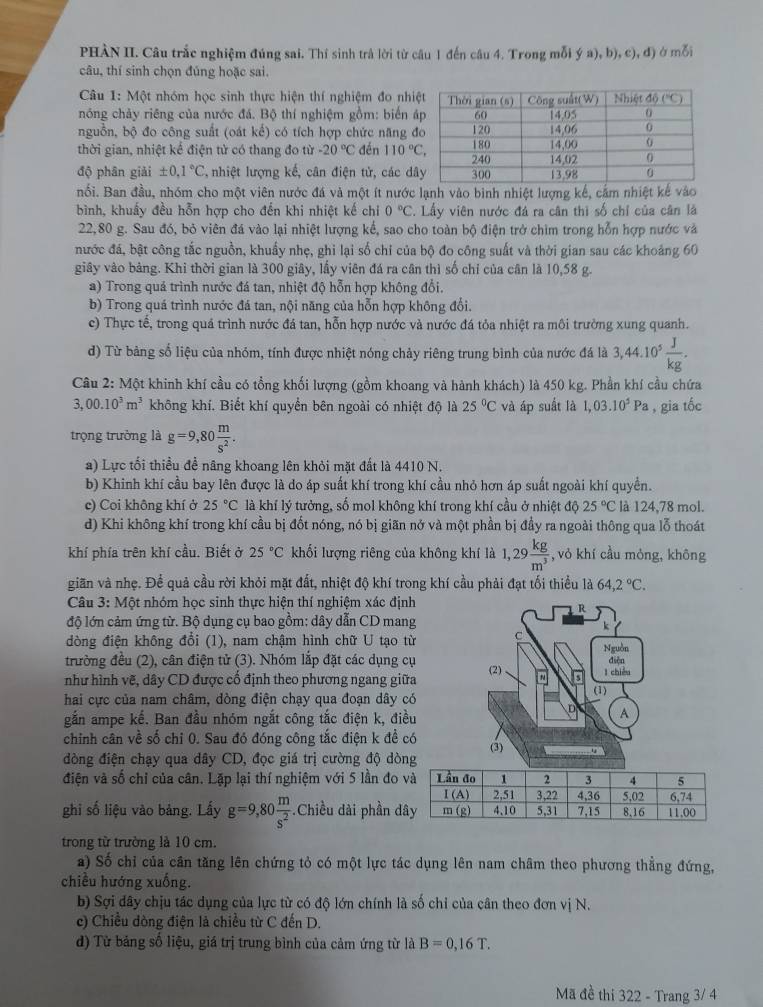 PHÀN II. Câu trắc nghiệm đúng sai. Thí sinh trả lời từ câu 1 đến câu 4. Trong mỗi  (a),b),c),d) mỗi
câu, thí sinh chọn đúng hoặc sai.
Câu 1: Một nhóm học sinh thực hiện thí nghiệm đo nhi
nóng chảy riêng của nước đá. Bộ thí nghiệm gồm: biển á
nguồn, bộ đo công suất (oát kế) có tích hợp chức năng đ
thời gian, nhiệt kể điện tử có thang đo từ -20°C đến 110°C,
độ phân giải ± 0,1°C nhiệt lượng kế, cân điện tử, các dâ
nối. Ban đầu, nhóm cho một viên nước đá và một ít nước lạnh vào bình nhiệt lượng kế, cảm nhiệt kế vào
bình, khuấy đều hỗn hợp cho đến khi nhiệt kế chỉ 0°C. Lấy viên nước đá ra cân thì số chỉ của cân là
22,80 g. Sau đó, bỏ viên đá vào lại nhiệt lượng kế, sao cho toàn bộ điện trở chìm trong hỗn hợp nước và
nước đá, bật công tắc nguồn, khuẩy nhẹ, ghi lại số chỉ của bộ đo công suất và thời gian sau các khoảng 60
giây vào bảng. Khi thời gian là 300 giây, lấy viên đá ra cân thì số chỉ của cân là 10,58 g.
a) Trong quả trình nước đá tan, nhiệt độ hỗn hợp không đổi.
b) Trong quá trình nước đá tan, nội năng của hỗn hợp không đổi.
c) Thực tế, trong quá trình nước đá tan, hỗn hợp nước và nước đá tỏa nhiệt ra môi trường xung quanh.
d) Từ bảng số liệu của nhóm, tính được nhiệt nóng chảy riêng trung bình của nước đá là 3,44.10^5 J/kg .
Câu 2: Một khinh khí cầu có tổng khối lượng (gồm khoang và hành khách) là 450 kg. Phần khí cầu chứa
3,00.10^3m^3 không khí. Biết khí quyền bên ngoài có nhiệt độ là 25°C và áp suất là 1,03.10^5Pa , gia tốc
trọng trưởng là g=9,80 m/s^2 .
a) Lực tối thiều đề nâng khoang lên khỏi mặt đất là 4410 N.
b) Khinh khí cầu bay lên được là do áp suất khí trong khí cầu nhỏ hơn áp suất ngoài khí quyền.
c) Coi không khí ở 25°C là khí lý tưởng, số mol không khí trong khí cầu ở nhiệt độ 25°C là 124,78 mol.
d) Khi không khí trong khí cầu bị đốt nóng, nó bị giãn nở và một phần bị đầy ra ngoài thông qua lỗ thoát
khí phía trên khí cầu. Biết ở 25°C khối lượng riêng của không khí là 1,29 kg/m^3  , vỏ khí cầu mỏng, không
gian và nhẹ. Để quả cầu rời khỏi mặt đất, nhiệt độ khí trong khí cầu phải đạt tối thiều là 64,2°C.
Câu 3: Một nhóm học sinh thực hiện thí nghiệm xác định
R
độ lớn cảm ứng từ. Bộ dụng cụ bao gồm: dây dẫn CD mang
dòng điện không đổi (1), nam chậm hình chữ U tạo từ C Nguồn
trường đều (2), cân điện tử (3). Nhóm lắp đặt các dụng cụ
như hình vẽ, dây CD được cổ định theo phương ngang giữa (2) in l chiều điện
hai cực của nam châm, dòng điện chạy qua đoạn dây có (1)
gắn ampe kế. Ban đầu nhóm ngắt công tắc điện k, điều
D A
chinh cân về số chi 0. Sau đó đóng công tắc điện k đề có
đòng điện chạy qua dây CD, đọc giá trị cường độ dòng (3)
điện và số chỉ của cân. Lặp lại thí nghiệm với 5 lần đo 
ghi số liệu vào bảng. Lấy g=9,80 m/s^2  -Chiều dài phần d
trong từ trường là 10 cm.
a) Số chỉ của cân tăng lên chứng tỏ có một lực tác dụng lên nam châm theo phương thẳng đứng,
chiều hướng xuống.
b) Sợi dây chịu tác dụng của lực từ có độ lớn chính là số chỉ của cân theo đơn vị N.
c) Chiều dòng điện là chiều từ C đến D.
d) Từ bảng số liệu, giá trị trung bình của cảm ứng từ là B=0,16T.
Mã đề thi 322 - Trang 3/ 4