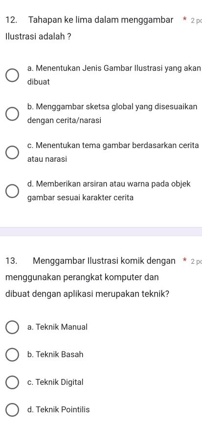 Tahapan ke lima dalam menggambar 2 p
Ilustrasi adalah ?
a. Menentukan Jenis Gambar Ilustrasi yang akan
dibuat
b. Menggambar sketsa global yang disesuaikan
dengan cerita/narasi
c. Menentukan tema gambar berdasarkan cerita
atau narasi
d. Memberikan arsiran atau warna pada objek
gambar sesuai karakter cerita
13. Menggambar Ilustrasi komik dengan * 2 p
menggunakan perangkat komputer dan
dibuat dengan aplikasi merupakan teknik?
a. Teknik Manual
b. Teknik Basah
c. Teknik Digital
d. Teknik Pointilis