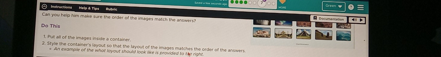 Green ▼ 
。 Instructions Help & Tips Rubric 
Can you help him make sure the order of the images match the answers? 
Documentation > 
Do This 
1. Put all of the images inside a container. 
2. Style the container's layout so that the layout of the images matches the order of the answers. 
。 An example of the what layout should look like is provided to the right.