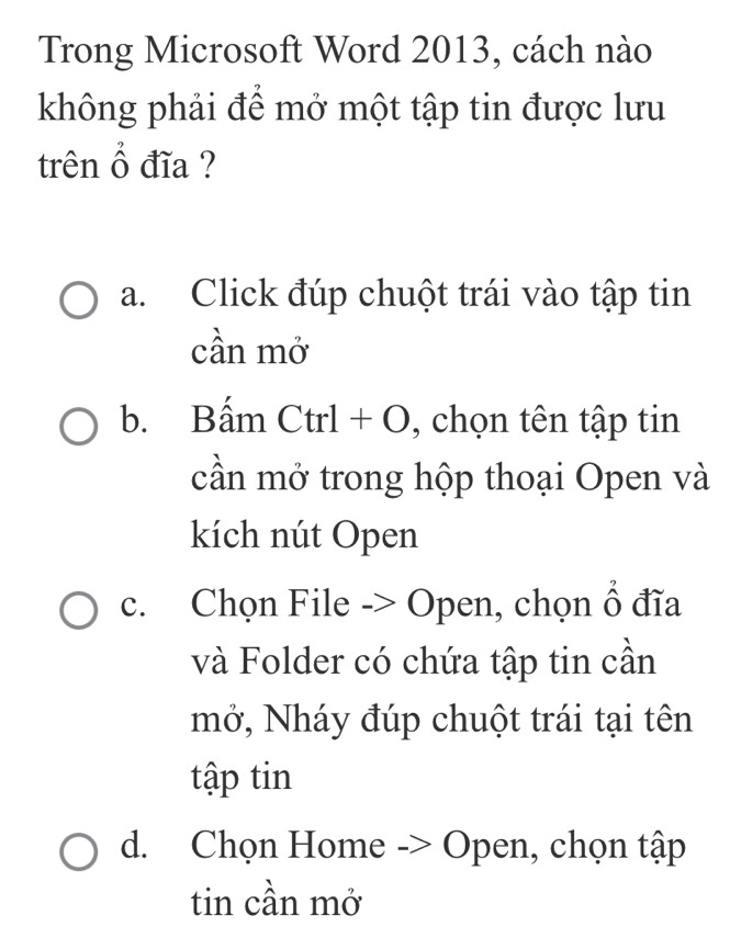 Trong Microsoft Word 2013, cách nào
không phải để mở một tập tin được lưu
trên hat O đĩa ?
a. Click đúp chuột trái vào tập tin
cần mở
b. Bấm Ctrl + O , chọn tên tập tin
cần mở trong hộp thoại Open và
kích nút Open
c. Chọn File -> Open, chọn widehat O đĩa
và Folder có chứa tập tin cần
mở, Nháy đúp chuột trái tại tên
tập tin
d. Chọn Home -> Open, chọn tập
tin cần mở