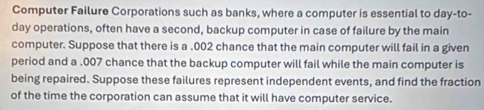 Computer Failure Corporations such as banks, where a computer is essential to day-to- 
day operations, often have a second, backup computer in case of failure by the main 
computer. Suppose that there is a .002 chance that the main computer will fail in a given 
period and a .007 chance that the backup computer will fail while the main computer is 
being repaired. Suppose these failures represent independent events, and find the fraction 
of the time the corporation can assume that it will have computer service.