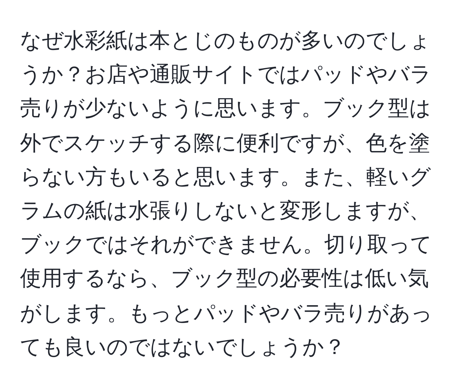 なぜ水彩紙は本とじのものが多いのでしょうか？お店や通販サイトではパッドやバラ売りが少ないように思います。ブック型は外でスケッチする際に便利ですが、色を塗らない方もいると思います。また、軽いグラムの紙は水張りしないと変形しますが、ブックではそれができません。切り取って使用するなら、ブック型の必要性は低い気がします。もっとパッドやバラ売りがあっても良いのではないでしょうか？