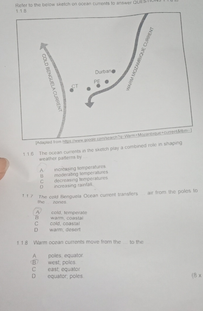 Refer to the below sketch on ocean currents to answer QUESTo
1.1.6 The ocean currents in the sketch play a combined role in shap
weather patterns by , .
A increasing temperatures.
B moderating temperatures
C decreasing temperatures
D increasing rainfall.
1.1.7 The cold Benguela Ocean current transfers ... air from the poles to
the . zones.
A cold, temperate
B warm: coastal
C cold, coastal
D warm; desert
1.1.8 Warm ocean currents move from the ... to the
A poles, equator.
B west; poles.
C east; equator
D equator; poles. (8 x