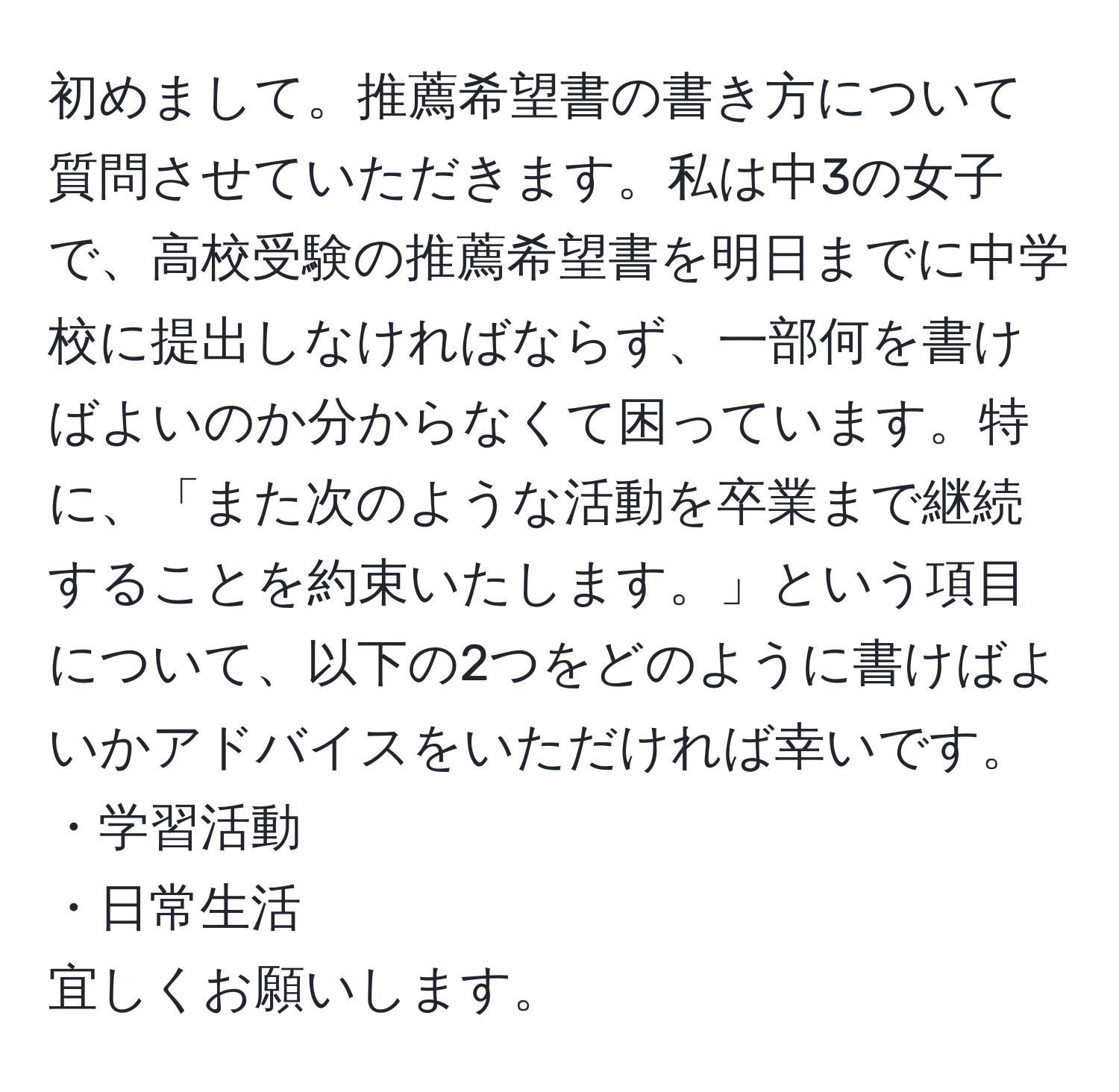 初めまして。推薦希望書の書き方について質問させていただきます。私は中3の女子で、高校受験の推薦希望書を明日までに中学校に提出しなければならず、一部何を書けばよいのか分からなくて困っています。特に、「また次のような活動を卒業まで継続することを約束いたします。」という項目について、以下の2つをどのように書けばよいかアドバイスをいただければ幸いです。
・学習活動
・日常生活
宜しくお願いします。