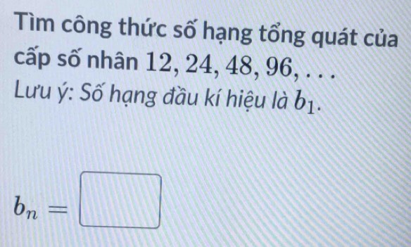 Tìm công thức số hạng tổng quát của 
cấp số nhân 12, 24, 48, 96, . . . 
Lưu ý: Số hạng đầu kí hiệu là b_1
b_n=□