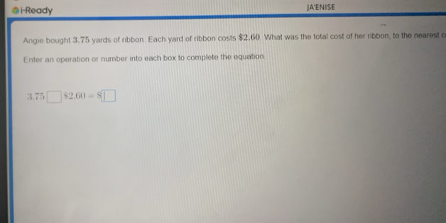 i-Ready JA'ENISE 
Angie bought 3.75 yards of ribbon Each yard of ribbon costs $2.60. What was the total cost of her ribbon, to the nearest c 
Enter an operation or number into each box to complete the equation.
3.75□ $2.60=8□