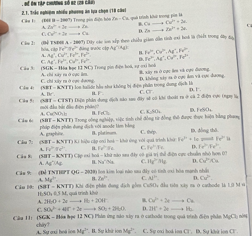 Đế ôn tập chương số 02 (28 câu)
2.1. Trác nghiệm nhiều phương án lựa chọn (18 câu)
Câu 1: (DH B - 2007) Trong pin điện hóa Zn-Cu , quá trình khử trong pín là
B. Cuto Cu^(2+)+2e.
A. Zn^(2+)+2eto Zn. C
C. Cu^(2+)+2eto Cu.
D. Znto Zn^(2+)+2e.
Câu 2: (Đề TSĐH A - 2007) 0 Dãy các ion xếp theo chiều giảm dần tính oxi hoá là (biết trong dãy điệm
hóa,cặp Fe^(3+)/Fe^(2+) đứng trước cặp Ag^+/Ag): Fe^(3+),Cu^(2+),Ag^+,Fe^(2+).
A. Ag^+,Cu^(2+),Fe^(3+),Fe^(2+).
B.
C. Ag^+,Fe^(3+),Cu^(2+),Fe^(2+).
D. Fe^(3+),Ag^+,Cu^(2+),Fe^(2+).
Câu 3: (SGK - Hóa học 12 NC) Trong pin điện hoá, sự oxi hoá
A. chỉ xảy ra ở cực âm. B. xảy ra ở cực âm và cực dương.
C. chỉ xảy ra ở cực dương. D. không xảy ra ở cực âm và cực dương.
Câu 4: (SBT - KNTT) Ion halide hầu như không bị điện phân trong dung dịch là
A. Brˉ. B. F. C. Cl. D. I.
Câu 5: (SBT - CTST) Điện phân dung dịch nào sau đây sẽ có khí thoát ra ở cả 2 điện cực (ngay lú
mới đầu bắt đầu điện phân)?
A. Cu(NO_3)_2 B. FeCl_2. C. K_2SO_4. D. Fe SO 1
Câu 6: (SBT- KNTT) Trong công nghiệp, việc tinh chế đồng tử đồng thổ được thực hiện bằng phương
pháp điện phân dung dịch với anode làm bằng
A. graphite. B. platinum. C. thép.
D. đồng thô.
Câu 7: (SBT-KNTT) K hiệu cặp oxi hoá - khử ứng với quá trình khử: Fe^(3+)+1 c leftharpoons Fe^(2+) là
A. Fe^(3+)/Fe^(2+). B. Fe^(2+)/Fe. C. Fe^(3+) /Fe D. Fe^(2+)/Fe^(3+).
Câu 8: (S BT-KNTT) Cặp oxi hoá - khử nào sau đây có giá trị thế điện cực chuẩn nhỏ hơn 0?
A. Ag^+/Ag. B. Na^+/Na C. Hg^(2+)/Hg. D. Cu^(2+)/Cu.
Câu 9: (Đề TNTHPT QG - 202 0 0 Ion kim loại nào sau đây có tính oxỉ hóa mạnh nhất
A. Mg^(2+). Zn^(2+). C. Al^(3+). D、 Cu^(2+).
B.
Câu 10: (SBT - KNTT) Khi điện phân dung dịch gồm CuSO4 đầu tiên xây ra ở cathode là 1,0 M và
H_2SO_40,5M , quá trình khử
A. 2H_2O+2eto H_2+2OH^-. B. Cu^(2+)+2eto Cu.
C. SO_4^((2-)+4H^+)+2eto SO_2+2H_2O. D. 2H^++2eto H_2.
Câu 11: (SGK - Hóa học 12 NC) Phản ứng nào xây ra ở cathode trong quá trình điện phân MgCl_2 nóng
chảy?
A. Sự oxi hoá ion Mg^(2+). B. Sự khử ion Mg^(2+) C. Sự oxi hoá ion Cl. D. Sự khử ion Cl.