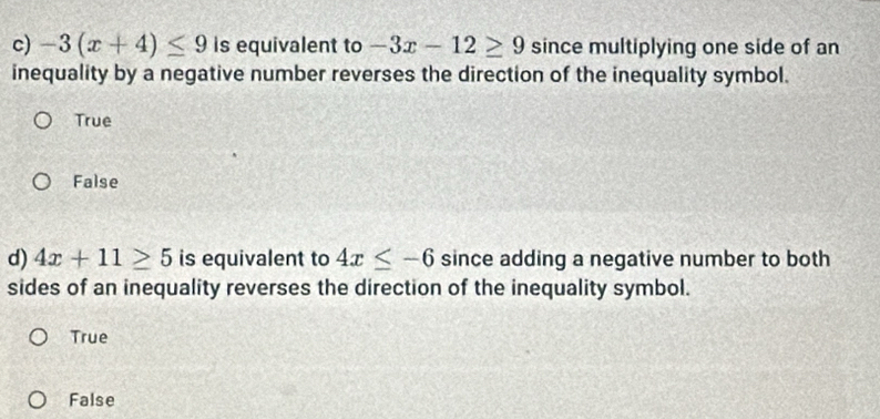 -3(x+4)≤ 9 is equivalent to -3x-12≥ 9 since multiplying one side of an
inequality by a negative number reverses the direction of the inequality symbol.
True
False
d) 4x+11≥ 5 is equivalent to 4x≤ -6 since adding a negative number to both
sides of an inequality reverses the direction of the inequality symbol.
True
False