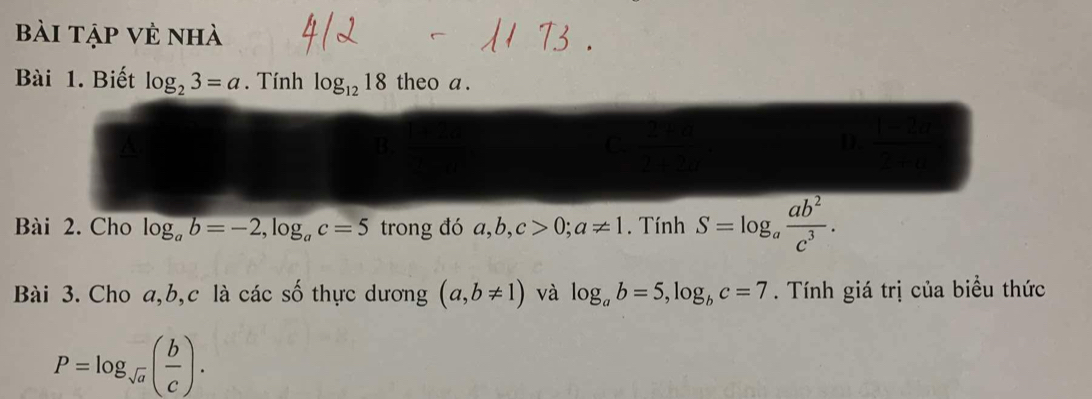 Bài tập vẻ nhà
Bài 1. Biết log _23=a. Tính log _1218 theo a .
a
C. (3,-2) (4,4)
D.
Bài 2. Cho log _ab=-2, log _ac=5 trong đó a, b, c>0; a!= 1. Tính S=log _a ab^2/c^3 . 
Bài 3. Cho a, b, c là các số thực dương (a,b!= 1) và log _ab=5, log _bc=7. Tính giá trị của biểu thức
P=log _sqrt(a)( b/c ).