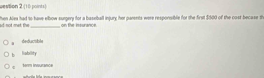 uestion 2 (10 points)
hen Alex had to have elbow surgery for a baseball injury, her parents were responsible for the first $500 of the cost becase th
ad not met the _on the insurance.
a deductible
b liability
C term insurance
whole life insuranc