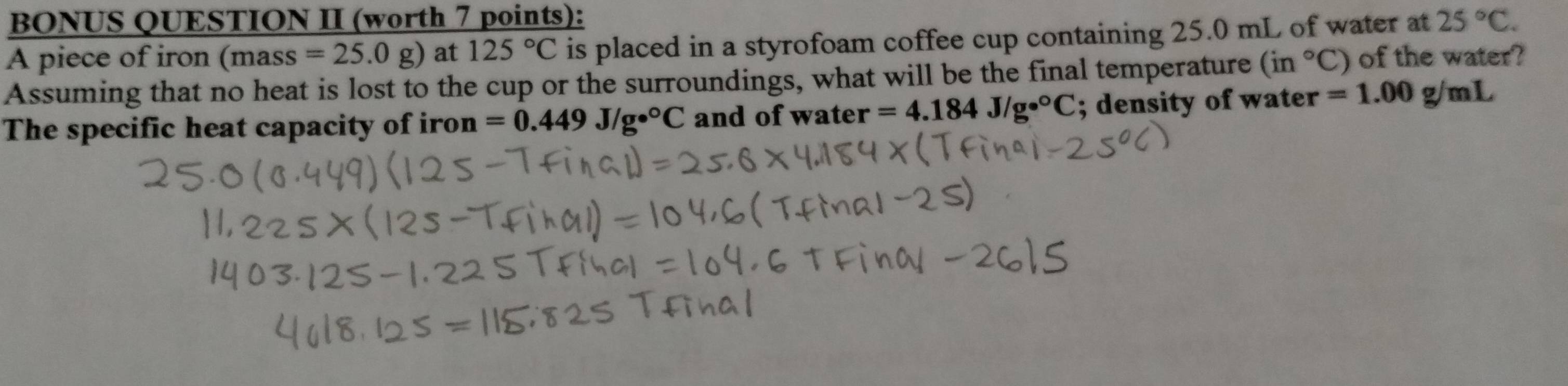 BONUS QUESTION II (worth 7 points): 
A piece of iron (mass=25.0g) at 125°C is placed in a styrofoam coffee cup containing 25.0 mL of water at 25°C. 
Assuming that no heat is lost to the cup or the surroundings, what will be the final temperature (in°C) of the water? 
The specific heat capacity of iron =0.449J/ge°C and of water =4.184J/ge°C; density of water =1.00g/mL