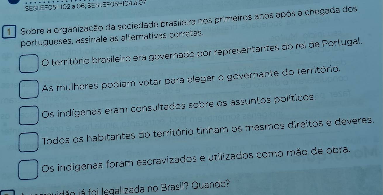 SESI.EF05H102.a.06; SESI.EF05H104.a.07
1 Sobre a organização da sociedade brasileira nos primeiros anos após a chegada dos
portugueses, assinale as alternativas corretas.
O território brasileiro era governado por representantes do rei de Portugal.
As mulheres podiam votar para eleger o governante do território.
Os indígenas eram consultados sobre os assuntos políticos.
Todos os habitantes do território tinham os mesmos direitos e deveres.
Os indígenas foram escravizados e utilizados como mão de obra.
jidã o á oi legalizada no Brasil? Quando?