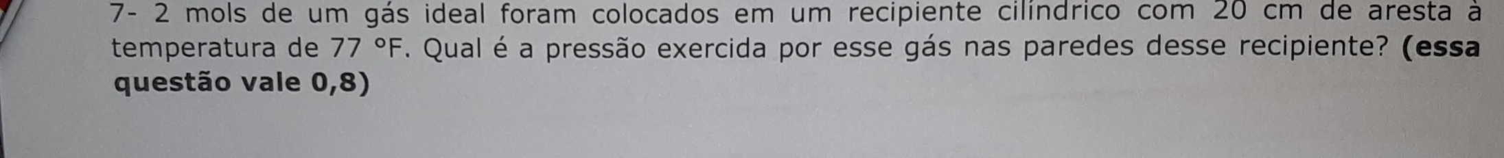 7- 2 mols de um gás ideal foram colocados em um recipiente cilíndrico com 20 cm de aresta à 
temperatura de 77°F F. Qual é a pressão exercida por esse gás nas paredes desse recipiente? (essa 
questão vale 0, 8