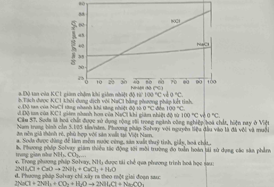 80
a Độ tan của KC
b Tách được KCI khỏi dung địch với NaCl bằng phương pháp kết tỉnh.
c.Độ tan của NaCÍ tăng nhanh khi tăng nhiệt độ tỏ 0°C đến 100°C.
dĐộ tan của KC1 giảm nhanh hơn của NaCl khi giảm nhiệt độ từ 100°C về 0°C.
Câu 57. Soda là hoá chất được sử dụng rộng rãi trong ngành công nghiệp|hoá chất, hiện nay ở Việt
Nam trung bình cần 5.105 tấn/năm. Phương pháp Solvay với nguyên liệu đầu vào là đá vôi và muối
ăn nên giả thành rẻ, phù hợp yới sản xuất tại Việt Nam,
a. Soda được dùng để làm mềm nước cứng, sản xuất thuỷ tỉnh, giấy, hoá chất,.
b. Phương pháp Solvay giám thiều tác động tới môi trường do tuần hoàn tải sử dụng các sản phẩm
trung gian như NH_3.CO_2...
c. Trong phương pháp Solvay, NH₃ được tái chế qua phương trình hoá học sau:
2NH_4Cl+CaOto 2NH_3+CaCl_2+H_2O
d. Phương pháp Solvay chỉ xảy ra theo một giai đoạn sau:
2NaCl+2NH_3+CO_2+H_2Oto 2NH_4Cl+Na_2CO_3