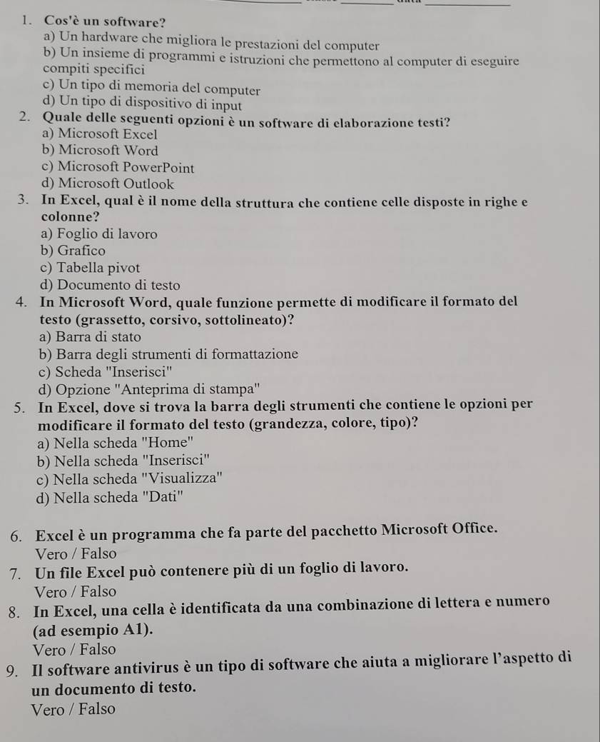 Cos'è un software?
a) Un hardware che migliora le prestazioni del computer
b) Un insieme di programmi e istruzioni che permettono al computer di eseguire
compiti specifici
c) Un tipo di memoria del computer
d) Un tipo di dispositivo di input
2. Quale delle seguenti opzioni è un software di elaborazione testi?
a) Microsoft Excel
b) Microsoft Word
c) Microsoft PowerPoint
d) Microsoft Outlook
3. In Excel, qual è il nome della struttura che contiene celle disposte in righe e
colonne?
a) Foglio di lavoro
b) Grafico
c) Tabella pivot
d) Documento di testo
4. In Microsoft Word, quale funzione permette di modificare il formato del
testo (grassetto, corsivo, sottolineato)?
a) Barra di stato
b) Barra degli strumenti di formattazione
c) Scheda "Inserisci"
d) Opzione ''Anteprima di stampa''
5. In Excel, dove si trova la barra degli strumenti che contiene le opzioni per
modificare il formato del testo (grandezza, colore, tipo)?
a) Nella scheda "Home"
b) Nella scheda "Inserisci"
c) Nella scheda "Visualizza"
d) Nella scheda "Dati"
6. Excel è un programma che fa parte del pacchetto Microsoft Office.
Vero / Falso
7. Un file Excel può contenere più di un foglio di lavoro.
Vero / Falso
8. In Excel, una cella è identificata da una combinazione di lettera e numero
(ad esempio A1).
Vero / Falso
9. Il software antivirus è un tipo di software che aiuta a migliorare l’aspetto di
un documento di testo.
Vero / Falso