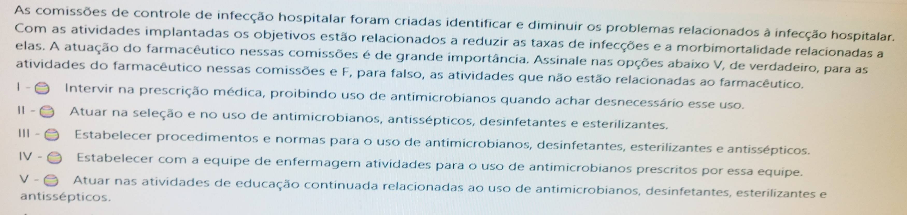 As comissões de controle de infecção hospitalar foram criadas identificar e diminuir os problemas relacionados à infecção hospitalar. 
Com as atividades implantadas os objetivos estão relacionados a reduzir as taxas de infecções e a morbimortalidade relacionadas a 
elas. A atuação do farmacêutico nessas comissões é de grande importância. Assinale nas opções abaixo V, de verdadeiro, para as 
atividades do farmacêutico nessas comissões e F, para falso, as atividades que não estão relacionadas ao farmacêutico. 
1 - Intervir na prescrição médica, proibindo uso de antimicrobianos quando achar desnecessário esse uso. 
11 - Atuar na seleção e no uso de antimicrobianos, antissépticos, desinfetantes e esterilizantes. 
11 - Estabelecer procedimentos e normas para o uso de antimicrobianos, desinfetantes, esterilizantes e antissépticos. 
IV - Estabelecer com a equipe de enfermagem atividades para o uso de antimicrobianos prescritos por essa equipe. 
V - Atuar nas atividades de educação continuada relacionadas ao uso de antimicrobianos, desinfetantes, esterilizantes e 
antissépticos.