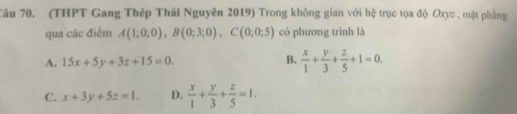 (THPT Gang Thép Thái Nguyên 2019) Trong không gian với hệ trục tọa độ Oxyz , mặt phẳng
qua các điểm A(1;0;0), B(0;3;0), C(0;0;5) có phương trình là
A. 15x+5y+3z+15=0. B.  x/1 + y/3 + z/5 +1=0.
C. x+3y+5z=1. D.  x/1 + y/3 + z/5 =1.