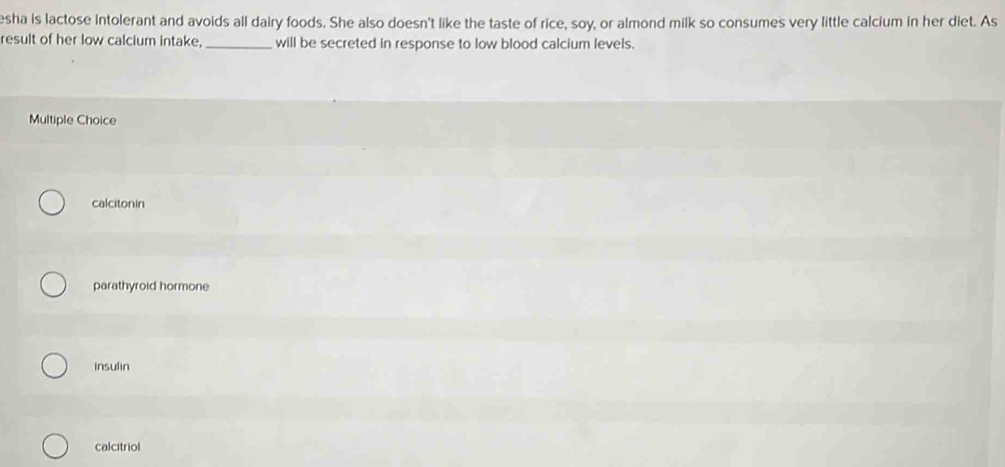 esha is lactose Intolerant and avoids all dairy foods. She also doesn't like the taste of rice, soy, or almond milk so consumes very little calcium in her diet. As
result of her low calcium intake,_ will be secreted in response to low blood calcium levels.
Multiple Choice
calcitonin
parathyroid hormone
insulin
calcitriol