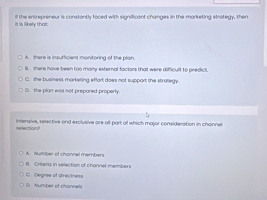 If the entrepreneur is constantly faced with significant changes in the marketing strategy, then
it is likely that:
A. there is insufficient monitoring of the plan.
B. there have been too many external factors that were difficult to predict.
C. the business marketing effort does not support the strategy.
D. the plan was not prepared properly.
Intensive, selective and exclusive are all part of which major consideration in channel
selection?
A. Number of channel members
B. Criteria in selection of channel members
C. Degree of directness
D. Number of channels