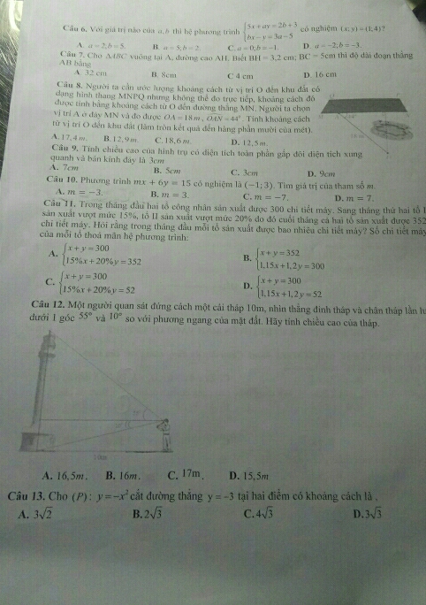 Cầu 6, Với giá trị nào của a,6 thì hệ phương trình beginarrayl 5x+ay=2b+3 hx-y=3a-5endarray. có nghiệm (x;y)=(1;4)
A. a=2;b=5, B. a=5;b=2 C. a=0;b=-1 D. a=-2;b=-3.
Câu 7. Cho △ ABC
AB bằng  vưởng tại A, đường cao AH, Biết BH=3,2cm;BC=5cmt thì độ dài đoạn thắng
A. 32cm B. 8cm C 4 cm D. 16 cm
Câu 8, Người ta cần ước lượng khoảng cách từ vị trị O đến khu đất có
dạng hình thang MNPQ nhưng không thể đo trực tiếp, khoảng cách đô
được tinh bằng khoảng cách từ O đến đường thắng MN, Người ta chọn
vị trí A ở đây MN và đo được OA=18m,overline OAN=44° Tính khoảng cách
từ vị trí O đến khu đất (làm tròn kết quả đến hàng phần mười của mét).
A.17,4m. B. 12, 9 m. C.18,6 m. D. 12,5m. 18 m
Câu 9. Tính chiều cao của hình trụ có điện tích toàn phần gấp đôi diện tích xung
quanh và bản kính đây là 3cm
A. 7cm B. 5cm C. 3cm D. 9cm
Câu 10. Phương trình mx+6y=15 có nghiệm là (-1;3) 1. Tìm giá trị của tham số m.
A. m=-3. B. m=3. C. m=-7. D. m=7.
Câu I1. Trong tháng đầu hai tổ công nhân sản xuất được 300 chi tiết máy. Sang tháng thứ hai tổ 1
sản xuất vượt mức 15%, tổ II sản xuất vượt mức 20% đo đó cuối tháng cả hai tổ sản xuất được 352
chi tiết máy. Hỏi rằng trong tháng đầu mỗi tổ sản xuất được bao nhiều chỉ tiết máy? Số chỉ tiết máy
của mỗi tổ thoá mãn hệ phương trình:
A. beginarrayl x+y=300 15% x+20% y=352endarray.
B. beginarrayl x+y=352 1.15x+1.2y=300endarray.
C. beginarrayl x+y=300 15% x+20% y=52endarray. beginarrayl x+y=300 1.15x+1,2y=52endarray.
D.
Câu 12. Một người quan sát đứng cách một cái tháp 10m, nhìn thắng đinh tháp và chân tháp lần h
dưới I góc 55° và 10° so với phương ngang của mặt đất. Hãy tính chiều cao của tháp.
A. 16,5m . B. 16m. C.17m . D. 15, 5m
Câu 13. Cho (P) : y=-x^2 cắt đường thắng y=-3 tại hai điểm có khoảng cách là ,
A. 3sqrt(2) B. 2sqrt(3) C. 4sqrt(3) D. 3sqrt(3)