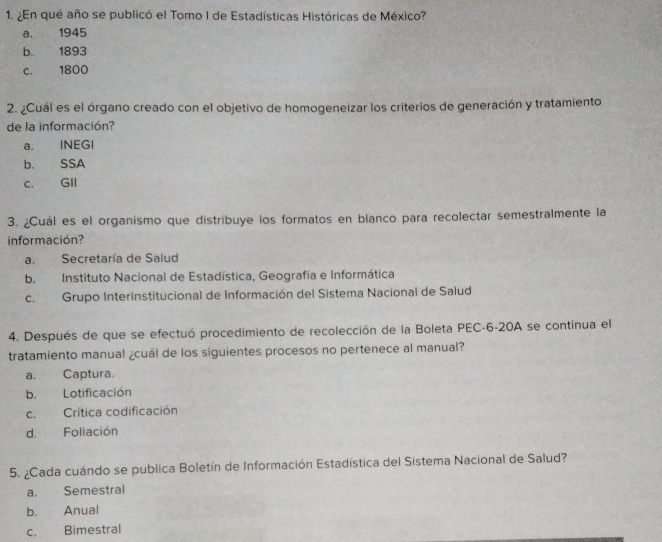 ¿En qué año se publicó el Tomo I de Estadísticas Históricas de México?
a. 1945
b. 1893
c. 1800
2. ¿Cuál es el órgano creado con el objetivo de homogeneizar los criterios de generación y tratamiento
de la información?
a. INEGI
b. SSA
c. GII
3. ¿Cuál es el organismo que distribuye los formatos en blanco para recolectar semestralmente la
información?
a. Secretaría de Salud
b. Instituto Nacional de Estadística, Geografía e Informática
c. Grupo Interinstitucional de Información del Sistema Nacional de Salud
4. Después de que se efectuó procedimiento de recolección de la Boleta PEC-6-20A se continua el
tratamiento manual ¿cuál de los siguientes procesos no pertenece al manual?
a. Captura.
b. Lotificación
c.Crítica codificación
d. Foliación
5. ¿Cada cuándo se publica Boletín de Información Estadística del Sistema Nacional de Salud?
a. Semestral
b. Anual
c. Bimestral