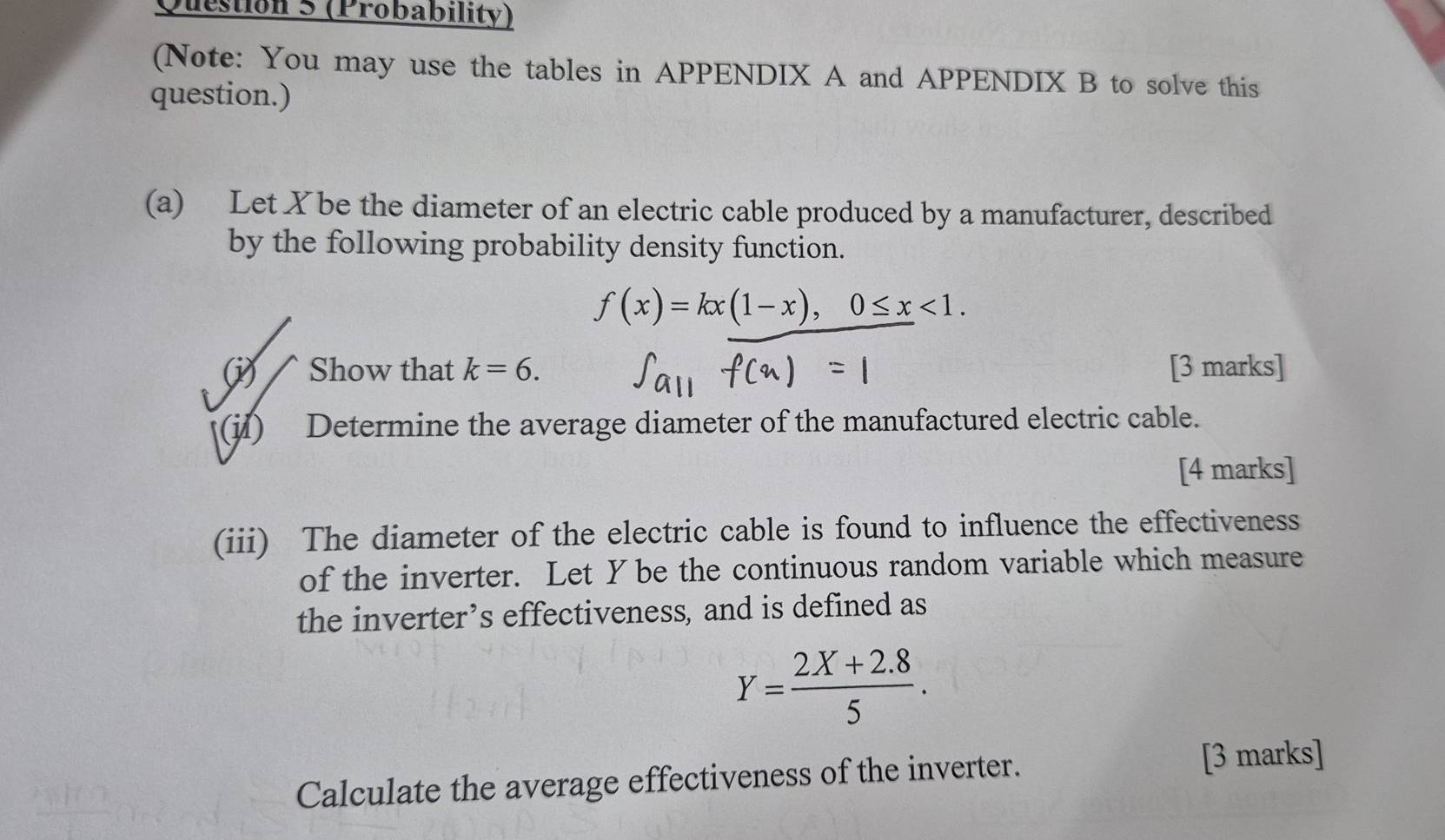 (Probability)
(Note: You may use the tables in APPENDIX A and APPENDIX B to solve this
question.)
(a) Let X be the diameter of an electric cable produced by a manufacturer, described
by the following probability density function.
f(x)=kx(1-x), 0≤ x<1</tex>. 
(i) Show that k=6. [3 marks]
(j) Determine the average diameter of the manufactured electric cable.
[4 marks]
(iii) The diameter of the electric cable is found to influence the effectiveness
of the inverter. Let Y be the continuous random variable which measure
the inverter’s effectiveness, and is defined as
Y= (2X+2.8)/5 . 
Calculate the average effectiveness of the inverter.
[3 marks]