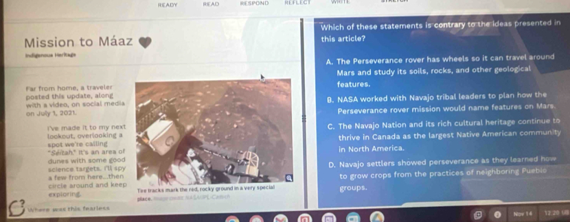 READY READ RESPOND REFLECT WRITE
Which of these statements is contrary to the ideas presented in
Mission to Máaz this article?
Indigenoua Heritage
A. The Perseverance rover has wheels so it can travel around
Mars and study its soils, rocks, and other geological
Far from home, a traveler
posted this update, alongfeatures.
with a video, on social mediaB. NASA worked with Navajo tribal leaders to plan how the
on July 1, 2021.Perseverance rover mission would name features on Mars.
I've made it to my next
lookout, overlooking aC. The Navajo Nation and its rich cultural heritage continue to
spot we're callingthrive in Canada as the largest Native American community
"Séitah." It's an area ofin North America.
dunes with some good
science targets. I'll spyD. Navajo settlers showed perseverance as they learned how
a few from here...then
circle around and keeTire tracks m groups. to grow crops from the practices of neighboring Pueblo
exploring. place, iaur owmrNASAUPL-Catsch
Where was this fearless
Nov 14 12.20 ()