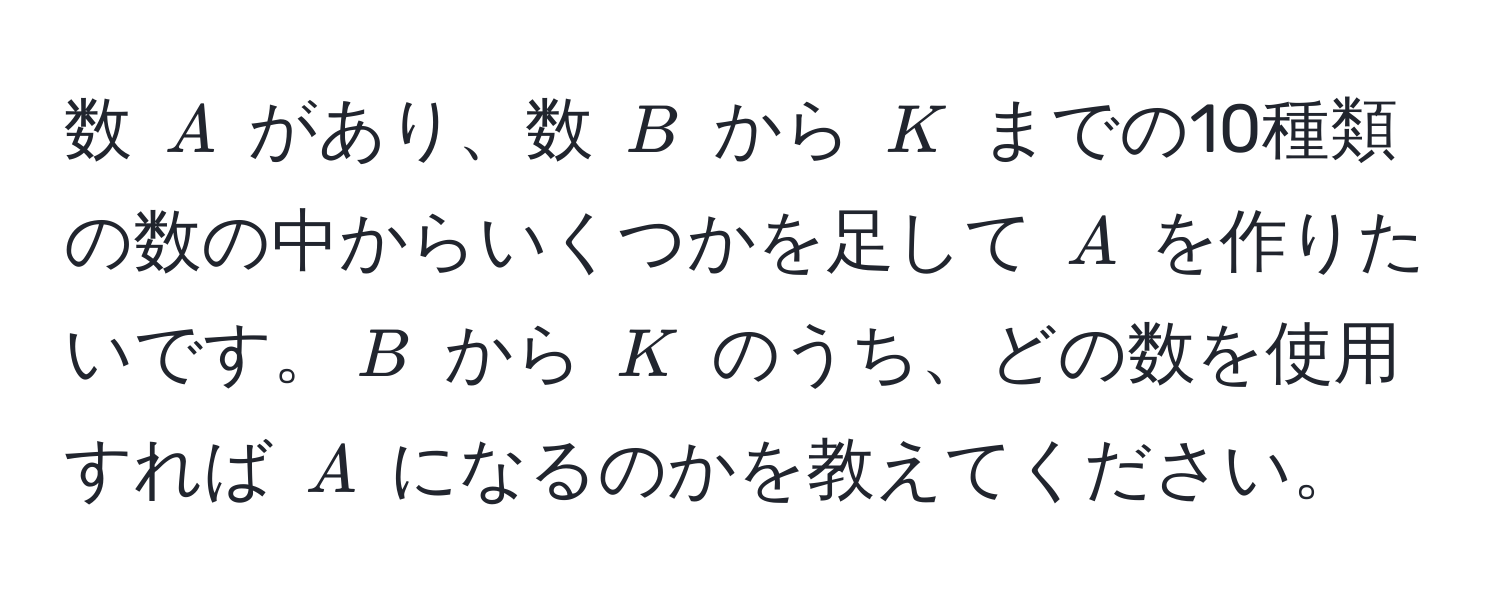 数 $A$ があり、数 $B$ から $K$ までの10種類の数の中からいくつかを足して $A$ を作りたいです。$B$ から $K$ のうち、どの数を使用すれば $A$ になるのかを教えてください。